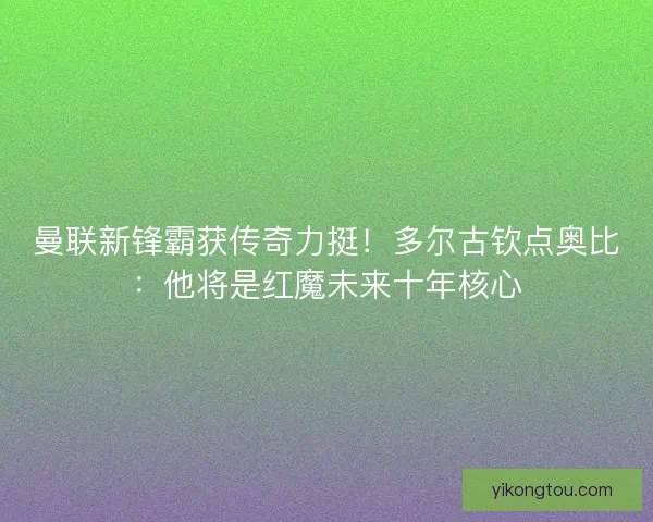 曼联新锋霸获传奇力挺！多尔古钦点奥比：他将是红魔未来十年核心