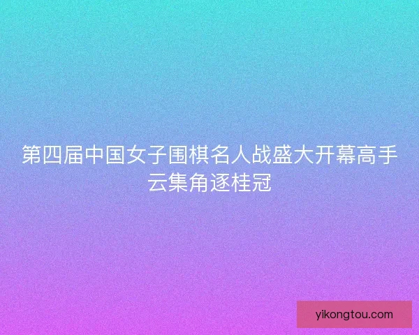 第四届中国女子围棋名人战盛大开幕高手云集角逐桂冠