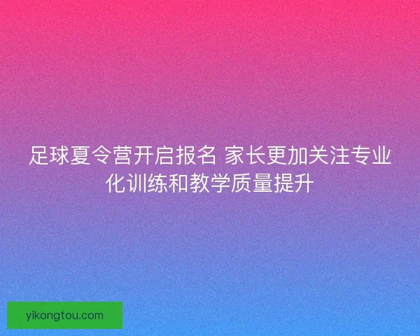 足球夏令营开启报名 家长更加关注专业化训练和教学质量提升