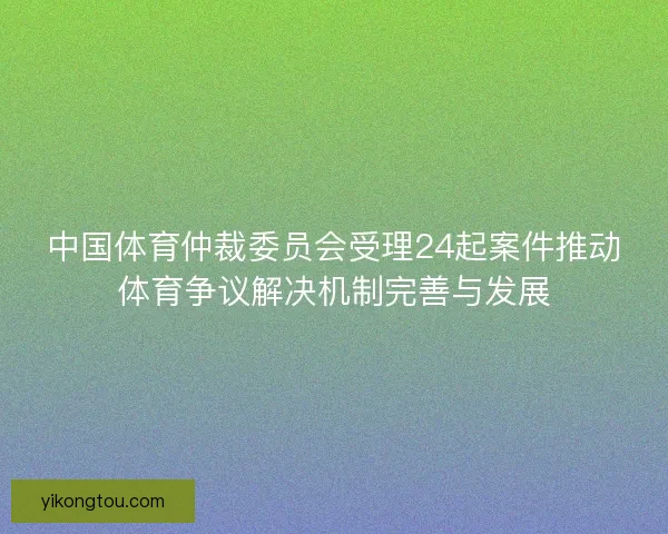 中国体育仲裁委员会受理24起案件推动体育争议解决机制完善与发展
