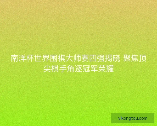南洋杯世界围棋大师赛四强揭晓 聚焦顶尖棋手角逐冠军荣耀