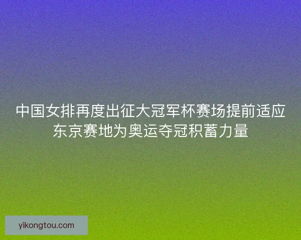 中国女排再度出征大冠军杯赛场提前适应东京赛地为奥运夺冠积蓄力量